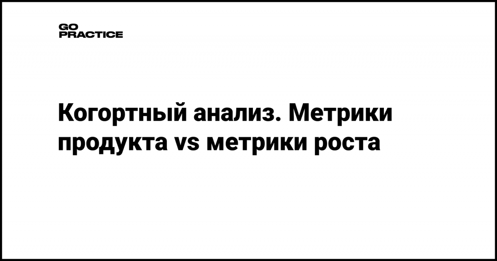 Когортный анализ. Метрики продукта vs метрики роста